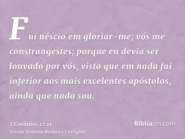 Fui néscio em gloriar-me; vós me constrangestes; porque eu devia ser louvado por vós, visto que em nada fui inferior aos mais excelentes apóstolos, ainda que na