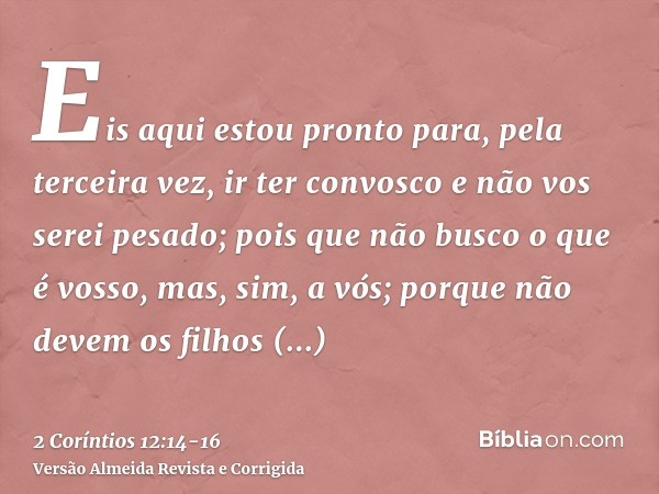 Eis aqui estou pronto para, pela terceira vez, ir ter convosco e não vos serei pesado; pois que não busco o que é vosso, mas, sim, a vós; porque não devem os fi