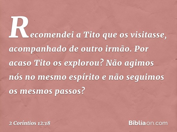 Recomendei a Tito que os visitasse, acompanhado de outro irmão. Por acaso Tito os explorou? Não agimos nós no mesmo espírito e não seguimos os mesmos passos? --