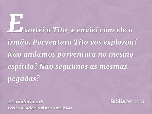 Exortei a Tito, e enviei com ele o irmão. Porventura Tito vos explorou? Não andamos porventura no mesmo espírito? Não seguimos as mesmas pegadas?