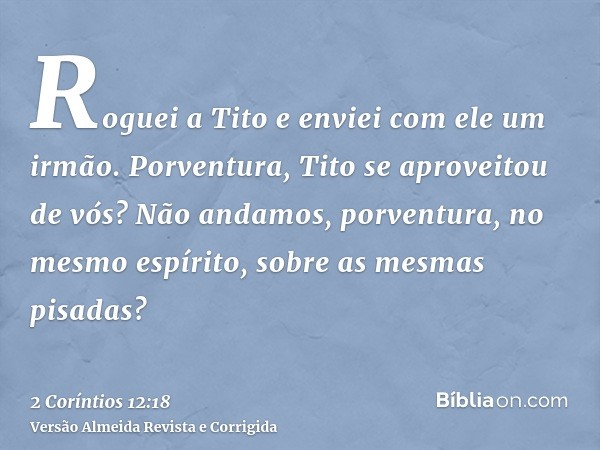Roguei a Tito e enviei com ele um irmão. Porventura, Tito se aproveitou de vós? Não andamos, porventura, no mesmo espírito, sobre as mesmas pisadas?
