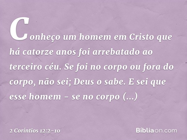 Conheço um homem em Cristo que há catorze anos foi arrebatado ao terceiro céu. Se foi no corpo ou fora do corpo, não sei; Deus o sabe. E sei que esse homem - se