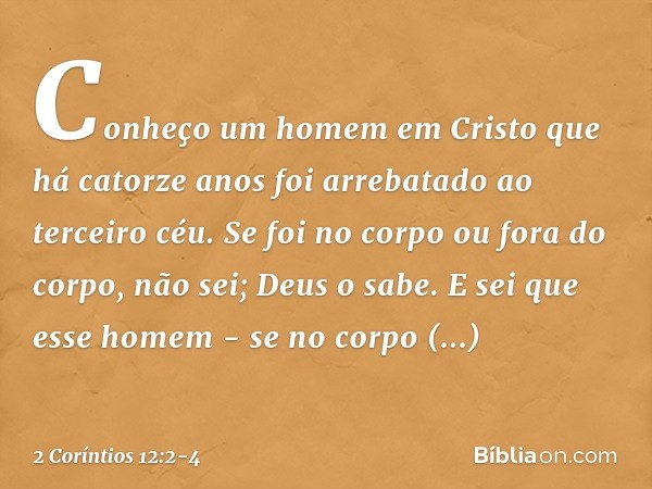 Conheço um homem em Cristo que há catorze anos foi arrebatado ao terceiro céu. Se foi no corpo ou fora do corpo, não sei; Deus o sabe. E sei que esse homem - se