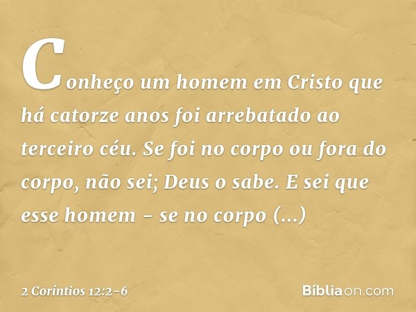 Conheço um homem em Cristo que há catorze anos foi arrebatado ao terceiro céu. Se foi no corpo ou fora do corpo, não sei; Deus o sabe. E sei que esse homem - se