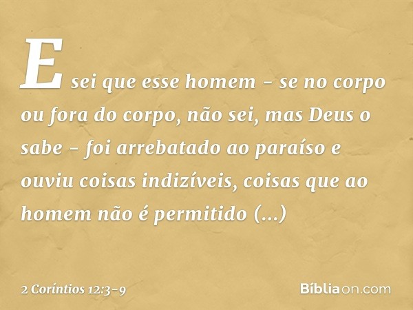 E sei que esse homem - se no corpo ou fora do corpo, não sei, mas Deus o sabe - foi arrebatado ao paraíso e ouviu coisas indizíveis, coisas que ao homem não é p