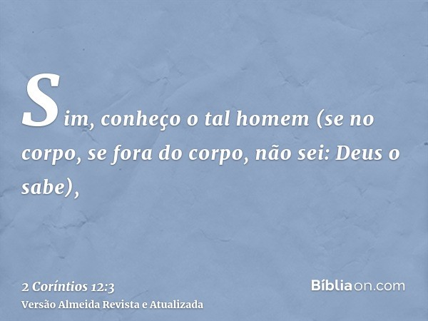 Sim, conheço o tal homem (se no corpo, se fora do corpo, não sei: Deus o sabe),
