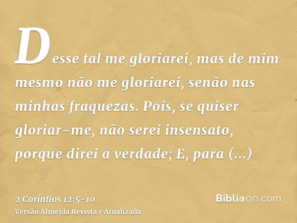 Desse tal me gloriarei, mas de mim mesmo não me gloriarei, senão nas minhas fraquezas.Pois, se quiser gloriar-me, não serei insensato, porque direi a verdade;E,