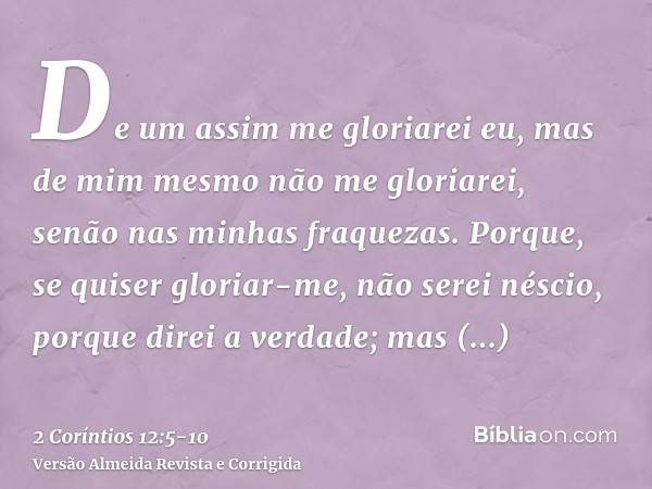 De um assim me gloriarei eu, mas de mim mesmo não me gloriarei, senão nas minhas fraquezas.Porque, se quiser gloriar-me, não serei néscio, porque direi a verdad