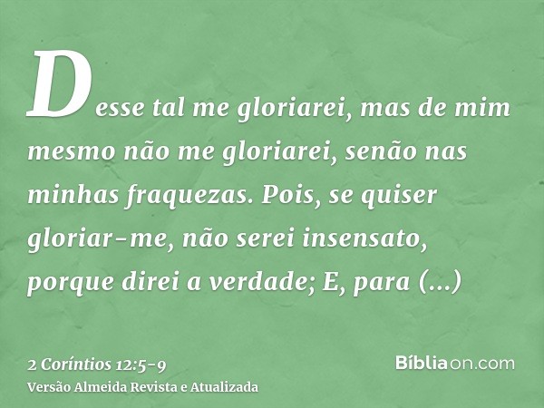 Desse tal me gloriarei, mas de mim mesmo não me gloriarei, senão nas minhas fraquezas.Pois, se quiser gloriar-me, não serei insensato, porque direi a verdade;E,