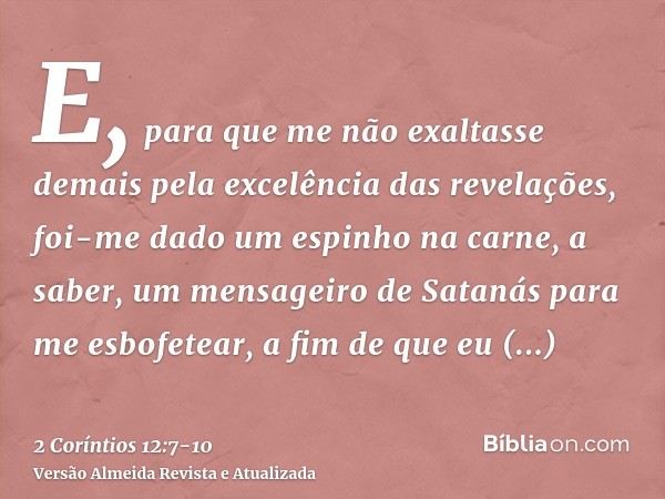 E, para que me não exaltasse demais pela excelência das revelações, foi-me dado um espinho na carne, a saber, um mensageiro de Satanás para me esbofetear, a fim