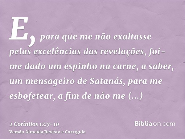 E, para que me não exaltasse pelas excelências das revelações, foi-me dado um espinho na carne, a saber, um mensageiro de Satanás, para me esbofetear, a fim de 