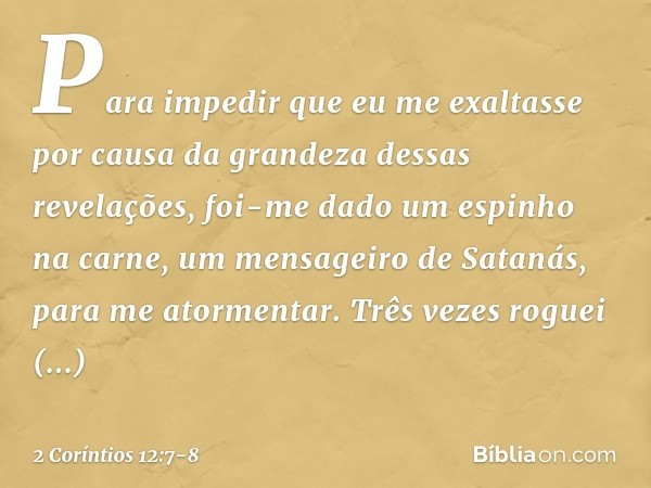 Para impedir que eu me exaltasse por causa da grandeza dessas revelações, foi-me dado um espinho na carne, um mensageiro de Satanás, para me atormentar. Três ve
