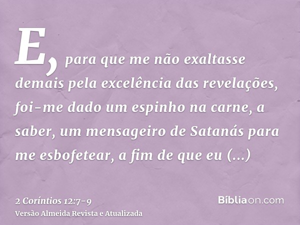 E, para que me não exaltasse demais pela excelência das revelações, foi-me dado um espinho na carne, a saber, um mensageiro de Satanás para me esbofetear, a fim