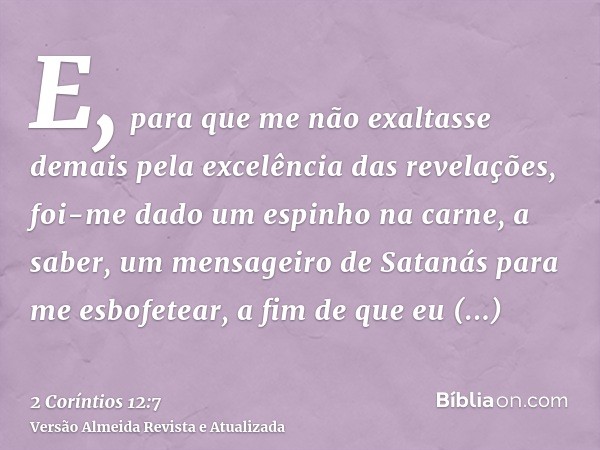 E, para que me não exaltasse demais pela excelência das revelações, foi-me dado um espinho na carne, a saber, um mensageiro de Satanás para me esbofetear, a fim