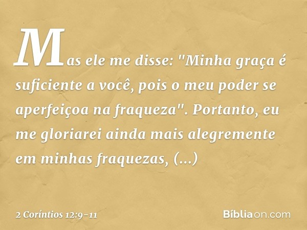Mas ele me disse: "Minha graça é suficiente a você, pois o meu poder se aperfeiçoa na fraqueza". Portanto, eu me gloriarei ainda mais alegremente em minhas fraq