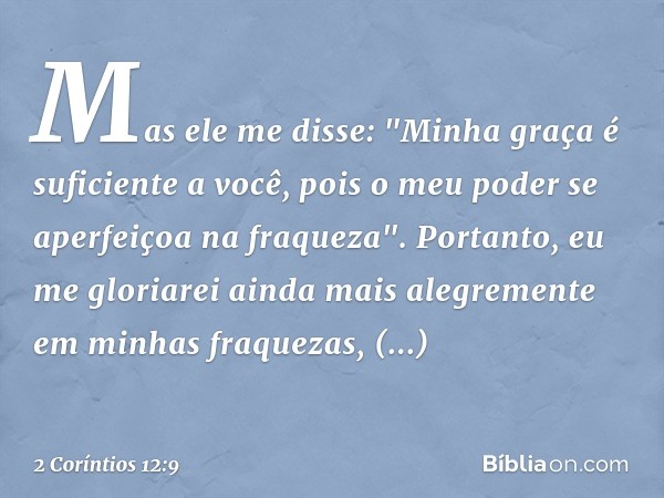 Mas ele me disse: "Minha graça é suficiente a você, pois o meu poder se aperfeiçoa na fraqueza". Portanto, eu me gloriarei ainda mais alegremente em minhas fraq