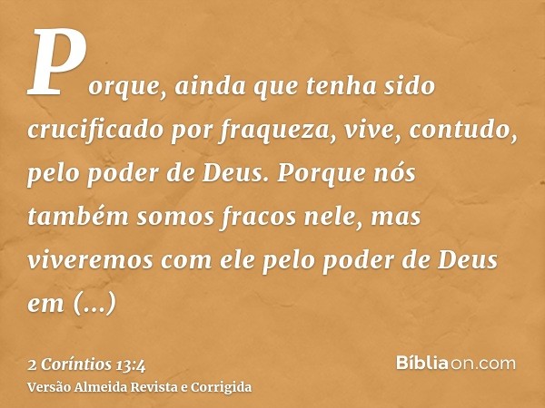 Porque, ainda que tenha sido crucificado por fraqueza, vive, contudo, pelo poder de Deus. Porque nós também somos fracos nele, mas viveremos com ele pelo poder 