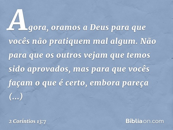 Agora, oramos a Deus para que vocês não pratiquem mal algum. Não para que os outros vejam que temos sido aprovados, mas para que vocês façam o que é certo, embo