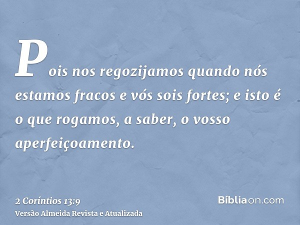 Pois nos regozijamos quando nós estamos fracos e vós sois fortes; e isto é o que rogamos, a saber, o vosso aperfeiçoamento.