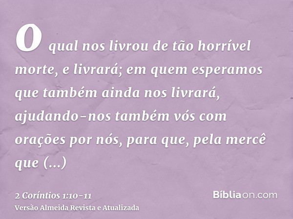 o qual nos livrou de tão horrível morte, e livrará; em quem esperamos que também ainda nos livrará,ajudando-nos também vós com orações por nós, para que, pela m