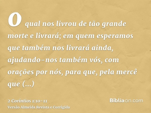 o qual nos livrou de tão grande morte e livrará; em quem esperamos que também nos livrará ainda,ajudando-nos também vós, com orações por nós, para que, pela mer