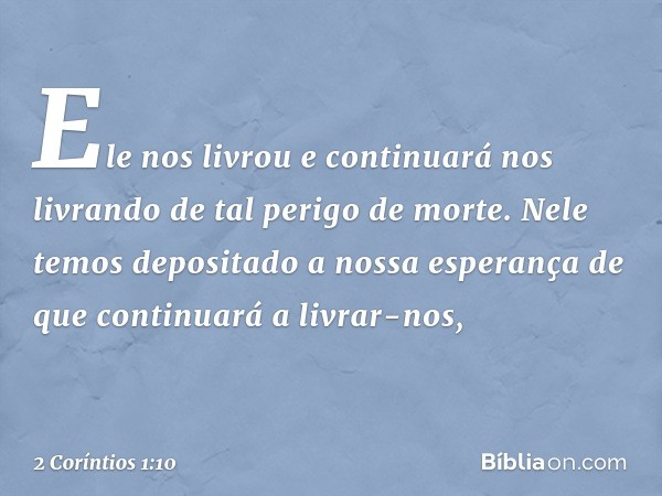 Ele nos livrou e continuará nos livrando de tal perigo de morte. Nele temos depositado a nossa esperança de que continuará a livrar-nos, -- 2 Coríntios 1:10