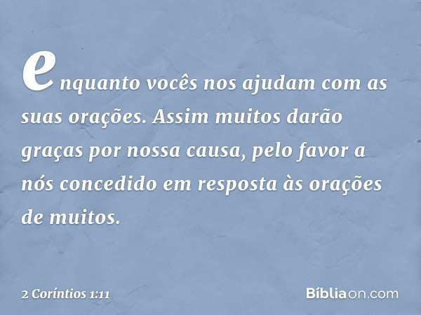 enquanto vocês nos ajudam com as suas orações. Assim muitos darão graças por nossa causa, pelo favor a nós concedido em resposta às orações de muitos. -- 2 Corí