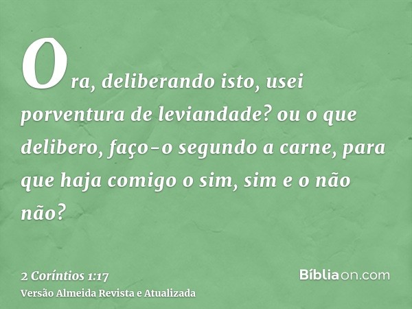 Ora, deliberando isto, usei porventura de leviandade? ou o que delibero, faço-o segundo a carne, para que haja comigo o sim, sim e o não não?
