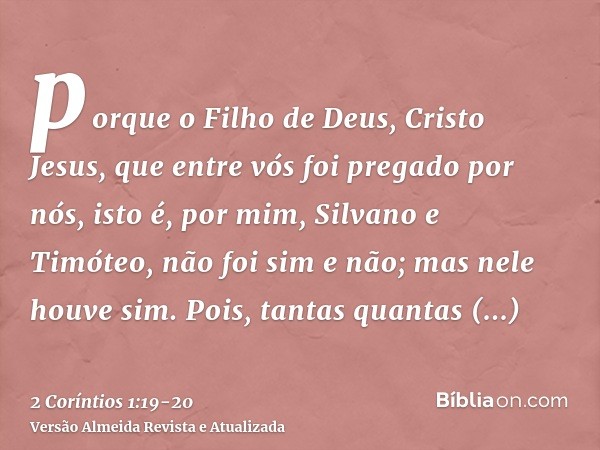 porque o Filho de Deus, Cristo Jesus, que entre vós foi pregado por nós, isto é, por mim, Silvano e Timóteo, não foi sim e não; mas nele houve sim.Pois, tantas 