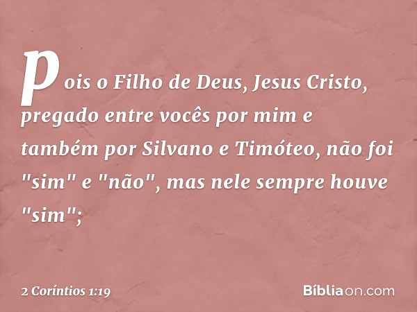 pois o Filho de Deus, Jesus Cristo, pregado entre vocês por mim e também por Silvano e Timóteo, não foi "sim" e "não", mas nele sempre houve "sim"; -- 2 Corínti