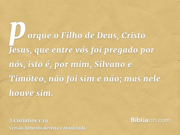 porque o Filho de Deus, Cristo Jesus, que entre vós foi pregado por nós, isto é, por mim, Silvano e Timóteo, não foi sim e não; mas nele houve sim.