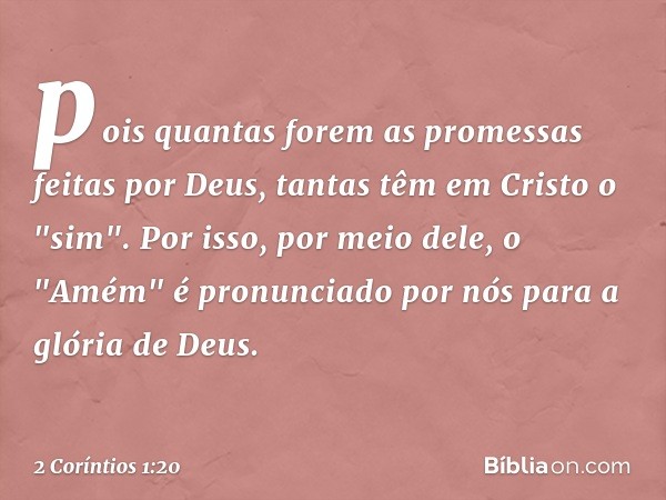 pois quantas forem as promessas feitas por Deus, tantas têm em Cristo o "sim". Por isso, por meio dele, o "Amém" é pronunciado por nós para a glória de Deus. --