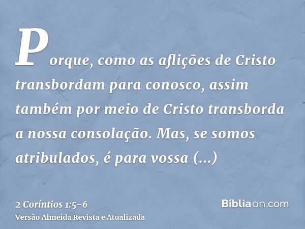 Porque, como as aflições de Cristo transbordam para conosco, assim também por meio de Cristo transborda a nossa consolação.Mas, se somos atribulados, é para vos