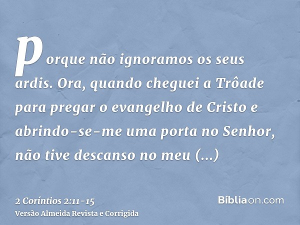 porque não ignoramos os seus ardis.Ora, quando cheguei a Trôade para pregar o evangelho de Cristo e abrindo-se-me uma porta no Senhor,não tive descanso no meu e