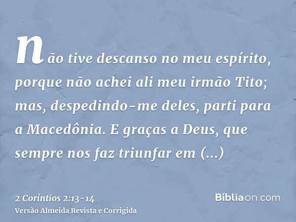 não tive descanso no meu espírito, porque não achei ali meu irmão Tito; mas, despedindo-me deles, parti para a Macedônia.E graças a Deus, que sempre nos faz tri