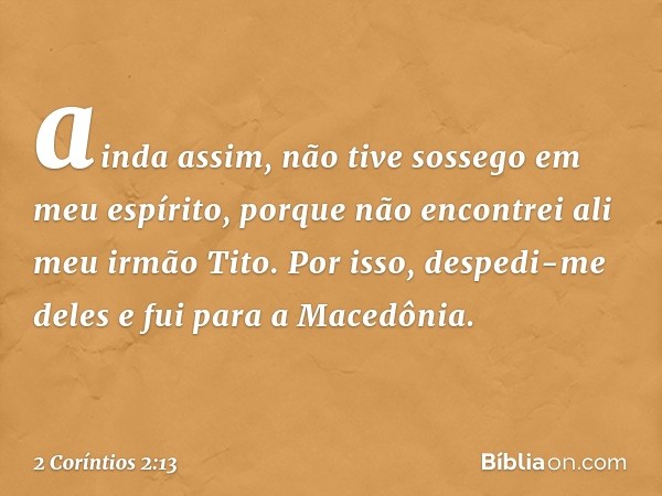 ainda assim, não tive sossego em meu espírito, porque não encontrei ali meu irmão Tito. Por isso, despedi-me deles e fui para a Macedônia. -- 2 Coríntios 2:13