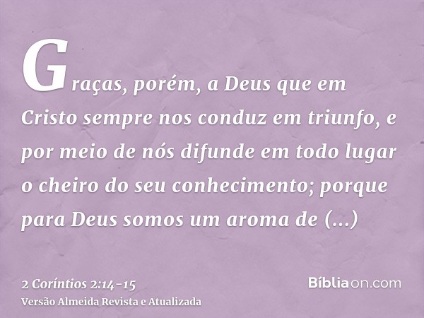 Graças, porém, a Deus que em Cristo sempre nos conduz em triunfo, e por meio de nós difunde em todo lugar o cheiro do seu conhecimento;porque para Deus somos um