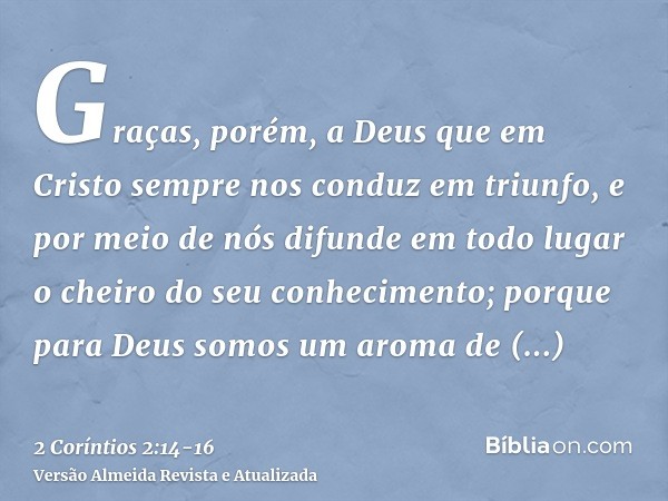 Graças, porém, a Deus que em Cristo sempre nos conduz em triunfo, e por meio de nós difunde em todo lugar o cheiro do seu conhecimento;porque para Deus somos um