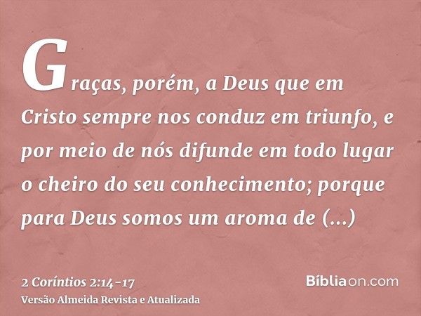 Graças, porém, a Deus que em Cristo sempre nos conduz em triunfo, e por meio de nós difunde em todo lugar o cheiro do seu conhecimento;porque para Deus somos um