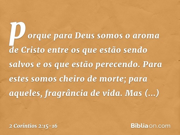 porque para Deus somos o aroma de Cristo entre os que estão sendo salvos e os que estão perecendo. Para estes somos cheiro de morte; para aqueles, fragrância de