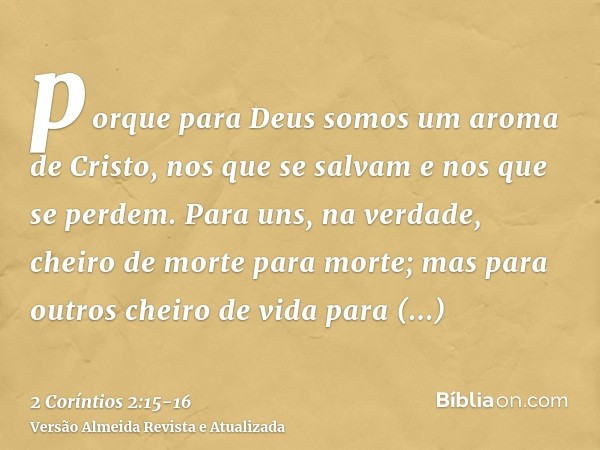 porque para Deus somos um aroma de Cristo, nos que se salvam e nos que se perdem.Para uns, na verdade, cheiro de morte para morte; mas para outros cheiro de vid