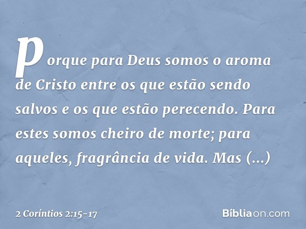 porque para Deus somos o aroma de Cristo entre os que estão sendo salvos e os que estão perecendo. Para estes somos cheiro de morte; para aqueles, fragrância de