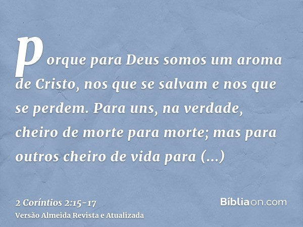 porque para Deus somos um aroma de Cristo, nos que se salvam e nos que se perdem.Para uns, na verdade, cheiro de morte para morte; mas para outros cheiro de vid