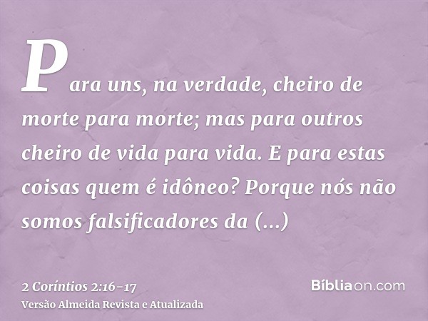 Para uns, na verdade, cheiro de morte para morte; mas para outros cheiro de vida para vida. E para estas coisas quem é idôneo?Porque nós não somos falsificadore