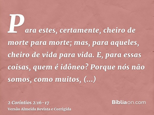 Para estes, certamente, cheiro de morte para morte; mas, para aqueles, cheiro de vida para vida. E, para essas coisas, quem é idôneo?Porque nós não somos, como 