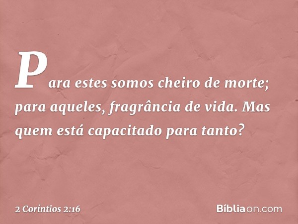 Para estes somos cheiro de morte; para aqueles, fragrância de vida. Mas quem está capacitado para tanto? -- 2 Coríntios 2:16