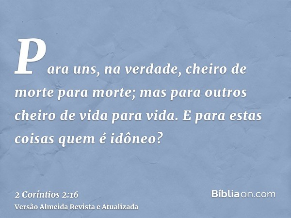 Para uns, na verdade, cheiro de morte para morte; mas para outros cheiro de vida para vida. E para estas coisas quem é idôneo?