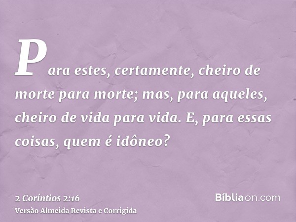 Para estes, certamente, cheiro de morte para morte; mas, para aqueles, cheiro de vida para vida. E, para essas coisas, quem é idôneo?