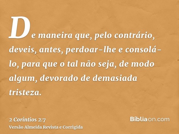 De maneira que, pelo contrário, deveis, antes, perdoar-lhe e consolá-lo, para que o tal não seja, de modo algum, devorado de demasiada tristeza.