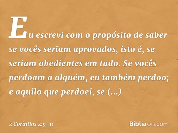 Eu escrevi com o propósito de saber se vocês seriam aprovados, isto é, se seriam obedientes em tudo. Se vocês perdoam a alguém, eu também perdoo; e aquilo que p